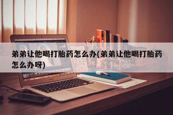 打胎药微信联系方式，弟弟让他喝打胎药怎么办(弟弟让他喝打胎药怎么办呀)