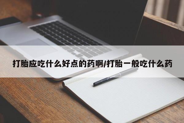 打胎药微信联系方式，打胎应吃什么好点的药啊/打胎一般吃什么药